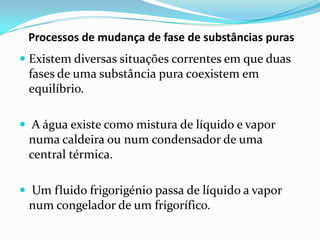 Processos de mudança de fase de substâncias puras
 Existem diversas situações correntes em que duas
 fases de uma substância pura coexistem em
 equilíbrio.

 A água existe como mistura de líquido e vapor
  numa caldeira ou num condensador de uma
  central térmica.

 Um fluido frigorigénio passa de líquido a vapor
 num congelador de um frigorífico.
 