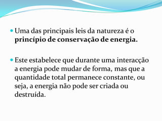  Uma das principais leis da natureza é o
 princípio de conservação de energia.

 Este estabelece que durante uma interacção
 a energia pode mudar de forma, mas que a
 quantidade total permanece constante, ou
 seja, a energia não pode ser criada ou
 destruída.
 