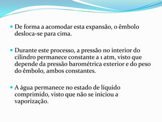  De forma a acomodar esta expansão, o êmbolo
  desloca-se para cima.

 Durante este processo, a pressão no interior do
  cilindro permanece constante a 1 atm, visto que
 depende da pressão barométrica exterior e do peso
 do êmbolo, ambos constantes.

 A água permanece no estado de líquido
 comprimido, visto que não se iniciou a
 vaporização.
 