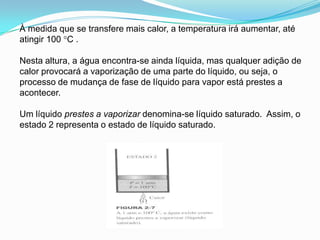 À medida que se transfere mais calor, a temperatura irá aumentar, até
atingir 100 °C .

Nesta altura, a água encontra-se ainda líquida, mas qualquer adição de
calor provocará a vaporização de uma parte do líquido, ou seja, o
processo de mudança de fase de líquido para vapor está prestes a
acontecer.

Um líquido prestes a vaporizar denomina-se líquido saturado. Assim, o
estado 2 representa o estado de líquido saturado.
 