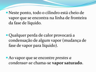 Neste ponto, todo o cilindro está cheio de
 vapor que se encontra na linha de fronteira
 da fase de líquido.

 Qualquer perda de calor provocará a
 condensação de algum vapor (mudança de
 fase de vapor para líquido).

 Ao vapor que se encontre prestes a
 condensar-se chama-se vapor saturado.
 
