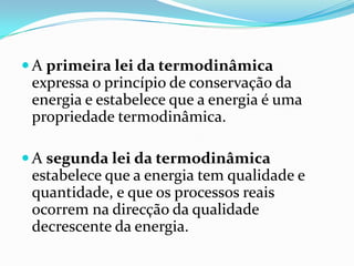  A primeira lei da termodinâmica
 expressa o princípio de conservação da
 energia e estabelece que a energia é uma
 propriedade termodinâmica.

 A segunda lei da termodinâmica
 estabelece que a energia tem qualidade e
 quantidade, e que os processos reais
 ocorrem na direcção da qualidade
 decrescente da energia.
 