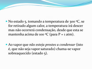  No estado 5, tomando a temperatura de 300 ºC, se
  for retirado algum calor, a temperatura irá descer
  mas não ocorrerá condensação, desde que esta se
  mantenha acima de 100 ºC (para P = 1 atm).

 Ao vapor que não esteja prestes a condensar (isto
  é, que não seja vapor saturado) chama-se vapor
 sobreaquecido (estado 5).
 