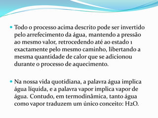  Todo o processo acima descrito pode ser invertido
  pelo arrefecimento da água, mantendo a pressão
  ao mesmo valor, retrocedendo até ao estado 1
  exactamente pelo mesmo caminho, libertando a
  mesma quantidade de calor que se adicionou
 durante o processo de aquecimento.

 Na nossa vida quotidiana, a palavra água implica
 água líquida, e a palavra vapor implica vapor de
 água. Contudo, em termodinâmica, tanto água
 como vapor traduzem um único conceito: H2O.
 