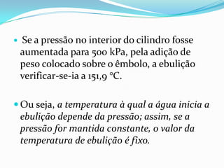    Se a pressão no interior do cilindro fosse
    aumentada para 500 kPa, pela adição de
    peso colocado sobre o êmbolo, a ebulição
    verificar-se-ia a 151,9 °C.

 Ou seja, a temperatura à qual a água inicia a
    ebulição depende da pressão; assim, se a
    pressão for mantida constante, o valor da
    temperatura de ebulição é fixo.
 
