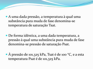  A uma dada pressão, a temperatura à qual uma
  substância pura muda de fase denomina-se
  temperatura de saturação Tsat.

 De forma idêntica, a uma dada temperatura, a
  pressão à qual uma substância pura muda de fase
  denomina-se pressão de saturação Psat.

 À pressão de 101,325 kPa, Tsat é de 100 °C, e a esta
  temperatura Psat é de 101,325 kPa.
 