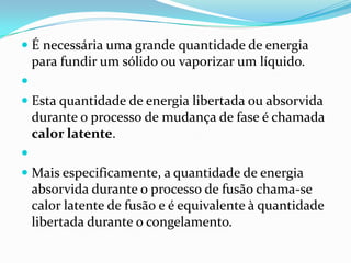  É necessária uma grande quantidade de energia
  para fundir um sólido ou vaporizar um líquido.

 Esta quantidade de energia libertada ou absorvida
  durante o processo de mudança de fase é chamada
    calor latente.

 Mais especificamente, a quantidade de energia
    absorvida durante o processo de fusão chama-se
    calor latente de fusão e é equivalente à quantidade
    libertada durante o congelamento.
 