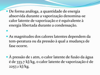  De forma análoga, a quantidade de energia
  absorvida durante a vaporização denomina-se
  calor latente de vaporização e é equivalente à
  energia libertada durante a condensação.

 As magnitudes dos calores latentes dependem da
  tem-peratura ou da pressão à qual a mudança de
    fase ocorre.

 À pressão de 1 atm, o calor latente de fusão da água
    é de 333,7 kJ/kg, o calor latente de vaporização é de
    2257,1 kJ/kg.
 