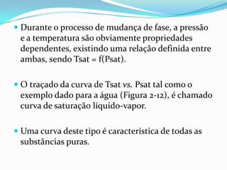  Durante o processo de mudança de fase, a pressão
  e a temperatura são obviamente propriedades
  dependentes, existindo uma relação definida entre
  ambas, sendo Tsat = f(Psat).

 O traçado da curva de Tsat vs. Psat tal como o
 exemplo dado para a água (Figura 2-12), é chamado
 curva de saturação líquido-vapor.

 Uma curva deste tipo é característica de todas as
  substâncias puras.
 