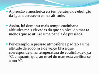 A pressão atmosférica e a temperatura de ebulição
  da água decrescem com a altitude.

 Assim, irá demorar mais tempo cozinhar a
  altitudes mais elevadas do que ao nível do mar (a
  menos que se utilize uma panela de pressão).

 Por exemplo, a pressão atmosférica padrão a uma
  altitude de 2000 m é de 79,50 kPa a que
  corresponde uma temperatura de ebulição de 93,2
 °C, enquanto que, ao nível do mar, esta verifica-se
 a 100 °C.
 