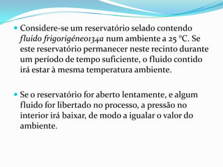  Considere-se um reservatório selado contendo
  fluido frigorigéneo134a num ambiente a 25 °C. Se
  este reservatório permanecer neste recinto durante
  um período de tempo suficiente, o fluido contido
 irá estar à mesma temperatura ambiente.

 Se o reservatório for aberto lentamente, e algum
  fluido for libertado no processo, a pressão no
  interior irá baixar, de modo a igualar o valor do
  ambiente.
 