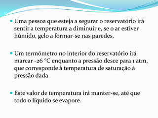  Uma pessoa que esteja a segurar o reservatório irá
  sentir a temperatura a diminuir e, se o ar estiver
  húmido, gelo a formar-se nas paredes.

 Um termómetro no interior do reservatório irá
  marcar -26 °C enquanto a pressão desce para 1 atm,
 que corresponde à temperatura de saturação à
 pressão dada.

 Este valor de temperatura irá manter-se, até que
  todo o líquido se evapore.
 
