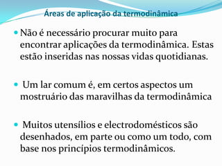 Áreas de aplicação da termodinâmica

 Não é necessário procurar muito para
 encontrar aplicações da termodinâmica. Estas
 estão inseridas nas nossas vidas quotidianas.

 Um lar comum é, em certos aspectos um
 mostruário das maravilhas da termodinâmica

 Muitos utensílios e electrodomésticos são
 desenhados, em parte ou como um todo, com
 base nos princípios termodinâmicos.
 