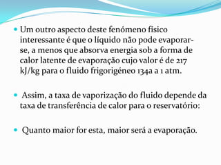  Um outro aspecto deste fenómeno físico
  interessante é que o líquido não pode evaporar-
  se, a menos que absorva energia sob a forma de
 calor latente de evaporação cujo valor é de 217
 kJ/kg para o fluido frigorigéneo 134a a 1 atm.

 Assim, a taxa de vaporização do fluido depende da
  taxa de transferência de calor para o reservatório:

 Quanto maior for esta, maior será a evaporação.
 