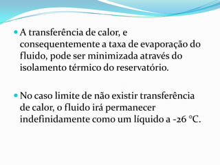  A transferência de calor, e
 consequentemente a taxa de evaporação do
 fluido, pode ser minimizada através do
 isolamento térmico do reservatório.

 No caso limite de não existir transferência
 de calor, o fluido irá permanecer
 indefinidamente como um líquido a -26 °C.
 