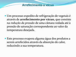 Arrefecimento a vácuo


 Um processo expedito de refrigeração de vegetais é
 através de arrefecimento por vácuo, que consiste
 na redução da pressão de uma câmara vedada até à
 pressão de saturação correspondente ao valor da
 temperatura desejada.

 Este processo evapora alguma água dos produtos a
  serem arrefecidos através da absorção de calor,
  reduzindo a sua temperatura.
 