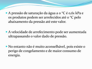  A pressão de saturação da água a 0 °C é 0,61 kPa e
  os produtos podem ser arrefecidos até 0 °C pelo
 abaixamento da pressão até este valor.

 A velocidade de arrefecimento pode ser aumentada
 ultrapassando o valor dado de pressão.

 No entanto não é muito aconselhável, pois existe o
  perigo de congelamento e de maior consumo de
  energia.
 