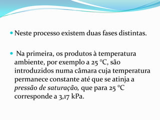  Neste processo existem duas fases distintas.


 Na primeira, os produtos à temperatura
 ambiente, por exemplo a 25 °C, são
 introduzidos numa câmara cuja temperatura
 permanece constante até que se atinja a
 pressão de saturação, que para 25 °C
 corresponde a 3,17 kPa.
 