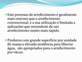  Este processo de arrefecimento é geralmente
 mais oneroso que o arrefecimento
 convencional, e a sua utilização é limitada a
 aplicações que necessitem de um
 arrefecimento muito mais rápido.

 Produtos com grande superfície por unidade
 de massa e elevada tendência para libertar
 água, são apropriados para o arrefecimento
 por vácuo.
 