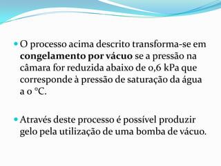  O processo acima descrito transforma-se em
 congelamento por vácuo se a pressão na
 câmara for reduzida abaixo de 0,6 kPa que
 corresponde à pressão de saturação da água
 a 0 °C.

 Através deste processo é possível produzir
 gelo pela utilização de uma bomba de vácuo.
 