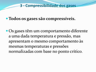 3 - Compressibilidade dos gases


 Todos os gases são compressíveis.


 Os gases têm um comportamento diferente
 a uma dada temperatura e pressão, mas
 apresentam o mesmo comportamento às
 mesmas temperaturas e pressões
 normalizadas com base no ponto crítico.
 
