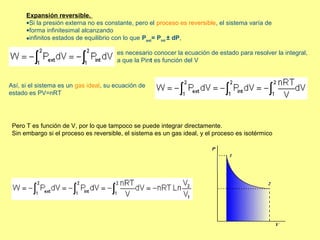 Expansión reversible.
      •Si la presión externa no es constante, pero el proceso es reversible, el sistema varía de
      •forma infinitesimal alcanzando
      •infinitos estados de equilibrio con lo que Pext= Pint ± dP,

                                       es necesario conocer la ecuación de estado para resolver la integral,
                                       a que la Pint es función del V



Así, si el sistema es un gas ideal, su ecuación de
estado es PV=nRT




 Pero T es función de V, por lo que tampoco se puede integrar directamente.
 Sin embargo si el proceso es reversible, el sistema es un gas ideal, y el proceso es isotérmico
 