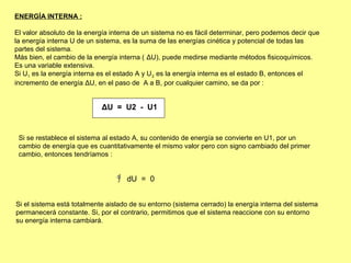 ENERGÍA INTERNA :

El valor absoluto de la energía interna de un sistema no es fácil determinar, pero podemos decir que
la energía interna U de un sistema, es la suma de las energías cinética y potencial de todas las
partes del sistema.
Más bien, el cambio de la energía interna ( ΔU), puede medirse mediante métodos fisicoquímicos.
Es una variable extensiva.
Si U1 es la energía interna es el estado A y U 2 es la energía interna es el estado B, entonces el
incremento de energía ΔU, en el paso de A a B, por cualquier camino, se da por :


                            ΔU = U2 - U1


 Si se restablece el sistema al estado A, su contenido de energía se convierte en U1, por un
 cambio de energía que es cuantitativamente el mismo valor pero con signo cambiado del primer
 cambio, entonces tendríamos :


                                 ∫ dU = 0


Si el sistema está totalmente aislado de su entorno (sistema cerrado) la energía interna del sistema
permanecerá constante. Si, por el contrario, permitimos que el sistema reaccione con su entorno
su energía interna cambiará.
 