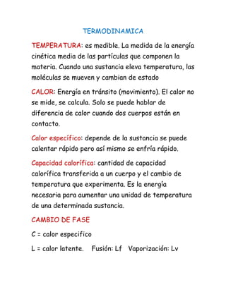 TERMODINAMICA
TEMPERATURA: es medible. La medida de la energía
cinética media de las partículas que componen la
materia. Cuando una sustancia eleva temperatura, las
moléculas se mueven y cambian de estado
CALOR: Energía en tránsito (movimiento). El calor no
se mide, se calcula. Solo se puede hablar de
diferencia de calor cuando dos cuerpos están en
contacto.
Calor específico: depende de la sustancia se puede
calentar rápido pero así mismo se enfría rápido.
Capacidad calorífica: cantidad de capacidad
calorífica transferida a un cuerpo y el cambio de
temperatura que experimenta. Es la energía
necesaria para aumentar una unidad de temperatura
de una determinada sustancia.
CAMBIO DE FASE
C = calor especifico
L = calor latente. Fusión: Lf Vaporización: Lv