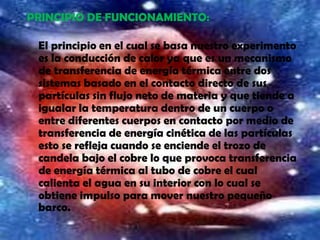 PRINCIPIO DE FUNCIONAMIENTO:
El principio en el cual se basa nuestro experimento
es la conducción de calor ya que es un mecanismo
de transferencia de energía térmica entre dos
sistemas basado en el contacto directo de sus
partículas sin flujo neto de materia y que tiende a
igualar la temperatura dentro de un cuerpo o
entre diferentes cuerpos en contacto por medio de
transferencia de energía cinética de las partículas
esto se refleja cuando se enciende el trozo de
candela bajo el cobre lo que provoca transferencia
de energía térmica al tubo de cobre el cual
calienta el agua en su interior con lo cual se
obtiene impulso para mover nuestro pequeño
barco.
 
