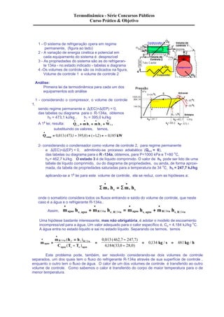 Termodinâmica - Série Concursos Públicos 
Curso Prático & Objetivo 
1 - O sistema de refrigeração opera em regime 
permanente, (figura ao lado) 
2 - A variação de energia cinética e potencial em 
cada equipamento do sistema é desprezível 
3 - As propriedades do sistema são as do refrigeran-te 
134a - no estado indicado - tabelas e diagrama 
4 -Os volumes de controle são os indicados na figura, 
Volume de controle 1 e volume de controle 2 
Análise: 
Primeira lei da termodinâmica para cada um dos 
equipamentos sob análise 
1 - considerando o compressor, o volume de controle 
1, 
sendo regime permanente e D(EC)=D(EP) = 0, 
das tabelas ou diagrama para o R-134a, obtemos 
h2 = 473,1 kJ/kg , h1 = 395,0 kJ/kg 
· · · · 
A 1a lei, resulta: Q mh mh W v c v c 
. + 1 = 2 + . 
substituindo os valores, temos, 
· 
= 0,013(473,1 - 395,0) + (-1,2) = - 0,185 
Q kW comp 
2- considerando o condensador como volume de controle 2, para regime permanente 
e D(EC)=D(EP) = 0, admitindo-se processo adiabático (Qv.c = 0), 
das tabelas ou diagrama para o R -134a, obtemos, para P=1000 kPa e T=80 oC, 
h2'= 462,7 kJ/kg. O estado 3 é de líquido comprimido. O valor de h3 pode ser lido de uma 
tabela de líquido comprimido, ou do diagrama de propriedades, ou ainda, de forma aproxi-mada, 
da tabela de propriedades saturadas para a temperatura de 34 oC, h3 = 247,7 kJ/kg 
aplicando-se a 1a lei para este volume de controle, ela se reduz, com as hipóteses a; 
· · 
Sme he = 
Sms hs 
onde o somatório considera todos os fluxos entrando e saído do volume de controle, que neste 
caso é a água e o refrigerante R-134a.. 
· · · · 
+ = + , 134 , 134 , 134 , 134 
Assim, magua he agua mR a he R a magua hs agua mR a hs R a 
Uma hipótese bastante interessante, mas não obrigatória, é adotar o modelo de escoamento 
incompressível para a água. Um valor adequado para o calor específico é, Cp = 4,184 kJ/kg oC. 
A água entra no estado líquido e sai no estado líquido. Separando os termos, temos 
m 
m h h 
C T T 
R a R a 
agua kg s kg h 
agua s e agua 
· 
· 
= 
= 
- 
= 
- 
- 
= = 134 2 3 134 0 013 462 7 247 7 
4 184 33 0 28 0 
0 134 481 
( ) 
( ) 
, ( , , ) 
, ( , , ) 
, / / ' 
Este problema pode, também, ser resolvido considerando-se dois volumes de controle 
separados, um dos quais tem o fluxo do refrigerante R-134a através de sua superfície de controle , 
enquanto o outro tem o fluxo de água. O calor de um dos volumes de controle é transferido ao outro 
volume de controle. Como sabemos o calor é transferido do corpo de maior temperatura para o de 
menor temperatura. 
 