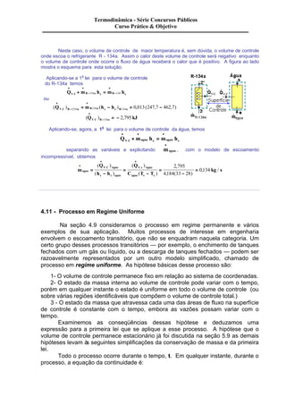 Termodinâmica - Série Concursos Públicos 
Curso Prático & Objetivo 
Neste caso, o volume de controle de maior temperatura é, sem dúvida, o volume de controle 
onde escoa o refrigerante R - 134a. Assim o calor deste volume de controle será negativo enquanto 
o volume de controle onde ocorre o fluxo de água receberá o calor que é positivo. A figura ao lado 
mostra o esquema para esta solução. 
Aplicando-se a 1a lei para o volume de controle 
do R-134a temos 
· · 
Q m h m h V C R - 
a e R s 
· 
+ = - . 134 134 
ou 
· 
· 
= - = - 1234 134 134 0 013 247 7 462 7 
( ) ( ) , ( , , ) . Q m h h V C R a R a s e R a 
- 
· 
- = - 134 2 795 
( ) , . Q kJ V C R a 
Aplicando-se, agora, a 1a lei para o volume de controle da água, temos 
· · · 
+ = . 
Q m h m h V C agua e agua s 
· 
separando as variáveis e explicitando magua 
, com o modelo de escoamento 
incompressível, obtemos 
m 
Q 
h h 
Q 
, / . . 2 795 
agua kg s 
C T T 
V C Agua 
s e agua 
V c Agua 
agua s e 
· 
· · 
= 
- 
= 
- 
= 
- 
= 
( ) 
( ) 
( ) 
( ) 
, 
4 184 33 28 
, ( ) 
0 134 
4.11 - Processo em Regime Uniforme 
Na seção 4.9 consideramos o processo em regime permanente e vários 
exemplos de sua aplicação. Muitos processos de interesse em engenharia 
envolvem o escoamento transitório, que não se enquadram naquela categoria. Um 
certo grupo desses processos transitórios — por exemplo, o enchimento de tanques 
fechados com um gás ou líquido, ou a descarga de tanques fechados — podem ser 
razoavelmente representados por um outro modelo simplificado, chamado de 
processo em regime uniforme. As hipótese básicas desse processo são: 
1- O volume de controle permanece fixo em relação ao sistema de coordenadas. 
2- O estado da massa interna ao volume de controle pode variar com o tempo, 
porém em qualquer instante o estado é uniforme em todo o volume de controle (ou 
sobre várias regiões identificáveis que compõem o volume de controle total.) 
3 - O estado da massa que atravessa cada uma das áreas de fluxo na superfície 
de controle é constante com o tempo, embora as vazões possam variar com o 
tempo. 
Examinemos as conseqüências dessas hipótese e deduzamos uma 
expressão para a primeira lei que se aplique a esse processo. A hipótese que o 
volume de controle permanece estacionário já foi discutida na seção 5.9 as demais 
hipóteses levam às seguintes simplificações da conservação de massa e da primeira 
lei. 
Todo o processo ocorre durante o tempo, t. Em qualquer instante, durante o 
processo, a equação da continuidade é: 
 