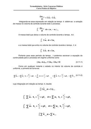 Termodinâmica - Série Concursos Públicos 
Curso Prático & Objetivo 
dm 
dt 
· · 
S S 
. = - 
V C m m 
s e 
Integrando-se essa expressão em relação ao tempo t obtém-se a variação 
de massa no volume de controle durante todo o processo 
dm 
dt 
dt m m t V C 
v c 
ò . 
÷ = - 0 2 1 
. ( ) 
æ 
ç 
è ç 
ö 
ø ÷ 
A massa total que deixa o volume de controle durante o tempo, t é: 
Sms dt Sm 
t 
s 
· æè 
èç öø 
ò ø÷ = 0 
e a massa total que entra no volume de controle durante o tempo, t é 
Sme dt Sm 
t 
e 
· æè 
èç öø 
ò ø÷ = 0 
Portanto para esse período de tempo , t podemos escrever a equação da 
continuidade para o processo em regime uniforme como 
( m2 - m1)v.c + Sms - Sme = 0 (4.11-1) 
Como em qualquer instante o estado no interior do volume de controle é 
uniforme, a primeira lei torna-se: 
å · · · · Q + å m h 
+ + + . 
å ÷ å 
V 
gZ 
d 
d t 
÷ = m u 
+ + 
v 
ú + + + 
gZ m h 
V 
e 
V C gZ W e e 
e 
V C 
ç 
s s 
s 
s V C 
æ 
ç 
è ç 
ö 
ø ÷ 
æ 
ç 
è ç 
ö 
÷ 
ø ÷ 
é 
ê 
ë ê 
ù 
û ú 
æ 
è ç 
ö 
ø ÷ 
. 
. 
2 2 2 
2 2 2 
(4.11-2) 
cuja integração em relação ao tempo t, resulta 
SQ dt SQ 
t 
V C 
V C 
· ò = 
0 . 
. . 
ò å m h 
å ÷ 
v 
÷ 
æ 
ç 
è ç 
gZ d t m h 
v 
e 
e gZ 
e e 
t 
e e 
e 
e 
· 
+ + 
æ 
è çç 
ö 
ø ÷ 
é 
ê 
ê 
ë ê 
ù 
ú 
ú 
û ú 
= + + 
ö 
ø ÷ 
2 
0 
2 
2 2 
ò å m h 
å ÷ 
v 
æ 
gZ d t m h 
v 
s 
s gZ 
e s 
t 
ç 
s s 
s 
s 
· 
+ + 
æ 
ç 
è ç 
ö 
÷ 
ø ÷ 
é 
ê 
ê 
ë ê 
ù 
ú 
ú 
û ú 
= + 
è ç 
ö 
ø ÷ 
2 
0 
2 
2 2 
W dt W 
t 
V C 
V C 
· ò å = å 
0 . 
. 
 