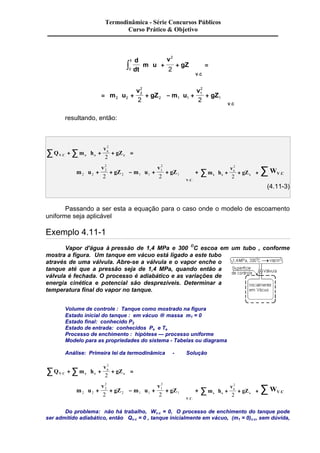 Termodinâmica - Série Concursos Públicos 
Curso Prático & Objetivo 
2 
2 ò + + 
d 
dt 
çç 
m u 
v 
÷÷ 
gZ 
t 
V C 
0 
æ 
è ç 
ö 
ø ÷ 
é 
ê 
ê 
ë ê 
ù 
ú 
ú 
û ú 
= 
. 
æ 
2 
= + + 
ç 
è ç 
ö 
2 
÷ - + + 
ø ÷ 
æ 
ç 
è ç 
ö 
÷ 
ø ÷ 
é 
ê 
m u ú 
ë ê 
ù 
û ú 
v 
gZ m u 
v 
gZ 
V C 
2 2 
2 
2 1 1 
1 
2 2 1 
. 
resultando, então: 
æ 
å å ç 
÷ = 
è ç 
. e + + + 
Q m h 
v 
e 
gZ V C e e 
ö 
ø ÷ 
2 
2 
ç 
m u 
v 
÷ - ç 
+ + 
gZ m u 
v 
gZ 
V C 
2 2 
2 
2 
2 1 1 
2 
1 
+ + 
2 2 1 
æ 
è ç 
ö 
ø ÷ 
æ 
è ç 
ö 
÷ 
ø ÷ 
é 
ê 
ê 
ë ê 
ù 
ú 
ú 
û ú 
+ 
. . 
æ 
å ç 
+ + 
s è ç 
m h 
v 
s 
gZ s s 
ö 
÷ + 
ø ÷ 
2 
2 
WV C . å 
(4.11-3) 
Passando a ser esta a equação para o caso onde o modelo de escoamento 
uniforme seja aplicável 
Exemplo 4.11-1 
Vapor d'água à pressão de 1,4 MPa e 300 OC escoa em um tubo , conforme 
mostra a figura. Um tanque em vácuo está ligado a este tubo 
através de uma válvula. Abre-se a válvula e o vapor enche o 
tanque até que a pressão seja de 1,4 MPa, quando então a 
válvula é fechada. O processo é adiabático e as variações de 
energia cinética e potencial são desprezíveis. Determinar a 
temperatura final do vapor no tanque. 
Volume de controle : Tanque como mostrado na figura 
Estado inicial do tanque : em vácuo ® massa m1 = 0 
Estado final: conhecido P2 
Estado de entrada: conhecidos Pe e Te 
Processo de enchimento : hipótese — processo uniforme 
Modelo para as propriedades do sistema - Tabelas ou diagrama 
Análise: Primeira lei da termodinâmica - Solução 
æ 
å å ç 
÷ = 
è ç 
. e + + + 
Q m h 
v 
e 
gZ V C e e 
ö 
ø ÷ 
2 
2 
ç 
m u 
v 
÷ - ç 
+ + 
gZ m u 
v 
gZ 
V C 
2 2 
2 
2 
2 1 1 
2 
1 
+ + 
2 2 1 
æ 
è ç 
ö 
ø ÷ 
æ 
è ç 
ö 
÷ 
ø ÷ 
é 
ê 
ê 
ë ê 
ù 
ú 
ú 
û ú 
+ 
. . 
æ 
å ç 
+ + 
s è ç 
m h 
v 
s 
gZ s s 
ö 
÷ + 
ø ÷ 
2 
2 
WV C . å 
Do problema: não há trabalho, Wv.c = 0, O processo de enchimento do tanque pode 
ser admitido adiabático, então Qv.c = 0 , tanque inicialmente em vácuo, (m1 = 0)v.c, sem dúvida, 
 