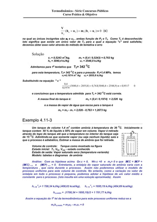 Termodinâmica - Série Concursos Públicos 
Curso Prático & Objetivo 
V 
2 1 1 1 ( - ) - ( - ) = 0 (c) 
h u m h u n e 2 
na qual as únicas incógnitas são n2 e u2 , ambas função de P2 e T2. Como T2 é desconhecido 
isto significa que existe um único valor de T2 para a qual a equação "c" será satisfeita; 
devemos obter esse valor através do método de tentativa e erro 
Solução 
v1 = 0,5243 m3/kg, m1 = (0,4 / 0,5243) = 0,763 kg 
he = 3040,4 kJ/kg u1 = 2548,9 kJ/kg 
Admitamos para 1a tentativa que T2= 342 OC 
para esta temperatura, T2= 342 OC e para a pressão P2=1,4 MPa, temos 
v2=0,1974 m3 /kg u2 = 2855,8 kJ/kg 
Substituindo na equação " c " 
0 4 
0 1974 
3040 4 2855 8 0 763 3040 4 2548 9 0 9517 0 
, 
, 
( , - , ) - , ( , - , ) = - , @ 
e concluímos que a temperatura admitida para T2 = 342 OC está correta. 
A massa final do tanque é: m2 = (0,4 / 0,1974) = 2,026 kg 
e a massa de vapor de água que escoa para o tanque é 
me = m2 - m1 = 2,026 - 0,763 = 1,2673 kg 
Exemplo 4.11-3 
Um tanque de volume 1,4 m3 contém amônia à temperatura de 36 OC. Inicialmente o 
tanque contem 50 % de líquido e 50% de vapor em volume. Vapor é retirado 
através do topo do tanque até que a temperatura no interior do tanque seja 
de 15 OC. Admitindo-se que somente vapor (ou seja nenhum líquido) saia e 
que o processo é adiabático, Estimar a massa de amônia que foi retirada. 
Volume de controle: Tanque como mostrado na figura 
Estado inicial: T1, Vliq, Vvap - estado conhecido 
Estado de saída: Vapor saturado seco (temperatura variando) 
Modelo: tabelas e diagramas de amônia 
Análise: Com as hipótese acima Qv.c = 0, Wv.c =0 e me= 0 e que DEC = DEP = 
(DEC) v.c e (DEP) v.c = 0. Entretanto, a entalpia do vapor saturado de amônia varia com a 
temperatura , que varia durante o processo. Assim não poderemos utilizar o modelo de 
processo uniforme para este volume de controle. No entanto, como a variação no valor de 
entalpia em todo o processo é pequena, podemos adotar a hipótese de um valor médio e 
constante para o processo. (isto resulta em uma solução aproximada). Assim 
hv 36 
o 
C= 1 708,34 kJ/kg (408,03 kcal/kg), hv 15 
o 
C = 1695,19 kJ/kg (404,89 kcal/kg). 
hs,médio = (1708,34 + 1695,19)/2 = 1 701,77 kJ/kg 
Assim a equação da 1a lei da termodinâmica para este processo uniforme reduz-se a 
mshs,médio + m2u2 - m1u1 = 0 
 
