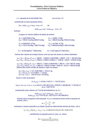 Termodinâmica - Série Concursos Públicos 
Curso Prático & Objetivo 
e a equação da continuidade, fica: (m2-m1)+ms = 0 
combinando as duas equações temos, 
(m1 - m2)hs, média + m2u2 - m1u1 = 0 0u 
m2(hs,médio- u2) = m1hsmédio - m1u1 (1 ) 
Solução: 
A seguir os valores obtidos da tabela de amônia 
Vls1 = 0,0017068 m3/kg Vvs1 = 0,0931 m3/kg 
hls1 = 140,44 kcal/kg (589,67 kJ/kg) hvs1 = 408,03 kcal/kg (1708,34 kJ/kg ) 
Vls 2= 0,0016193 m3/kg Vvs2 = 0,1748 m3 /kg 
hls2 = 116,73 kcal/kg ( 488,73 kJ/kg) hvs2 = 404,89 kcal/kg (1 695,19 kJ/kg) 
P1 = 14,165 kgf/cm2 (1389,6 kPa) P2 = 7,427 kgf/cm2( 728,6 kPa ) 
Calculo dos valores de energia interna, uma vez que não temos os valores tabelados 
uls1 = hls1 - (P1v1)ls ® uls1 = 589,67 - (1389,6 x 0,0017068) = 589,67 - 2,37 = 587,30 kJ/kg 
uvs1 = hvs1 - (P1v1)vs ® uvs1 = 1708,34 - (1389,6 x 0,0931) = 1708,34 - 129,37 = 1578,97 kJ/kg 
uls2 = hls2 - (P2v2))ls® uls2 = 488,73 - ( 728,6 x 0,0016193) = 488,73 - 1,18 = 487,55 kJ/kg 
uvs2 = hvs2- (P2v2)vs ® uvs2 = 1695,19 - (728,6x 0,1748) = 1695,19 - 127,37 = 1567,83 kJ/kg 
Cálculo das massa iniciais de líquido e vapor no tanque: 
ml1 = (Vl1 / vls1) = 0,7 / 0,0017068 = 410,12 kg 
mv1 = (Vv1/vvs1) = 0,7/ 0,0931 = 7,52 kg 
m1 = ml1 + mv1 = 410,12+7,52 = 417,64 kg 
Assim o valor do produto 
m1 hsmédio = 417,64 x 1701,77 = 710 727,22 kJ 
m1u1= ml1 x ul1 + mv1 x uv1= (410,12 x 587,30)+(7,52 x 1578,97) = 240 863,48 + 11 873,85 ® 
m1u1 = 252 737,33 
substituindo estes valores na 1a lei da termodinâmica, eq. (1 ) 
m2(hsmédio - u2) = m1hsmédio - m1u1 (1 ) 
m2(hsmédio - u2) = 710 727,22 - 252 737,33 = 457 989,89 kJ 
Existem duas incógnitas nesta equação m2 e u2 entretanto temos ainda a equação do 
volume, isto é, 
m 
V 
2 
1 4 
, , (2 ) 
= = 
n n 
2 2 
entretanto o volume específico no estado 2 pode ser determinado através do título , isto é 
n2 = n2 + 2 n2 - n2 ® n2 = 0 0016193+ 2 0 1748 - 0 0016193 ls vs ls X ( ) , X ( , , ) 
substituindo na equação para (2 ), para m2 temos 
m 
, 
2 X 
2 
1 4 
0 0016193 0 17318 
= 
+ 
, ( , ) 
 