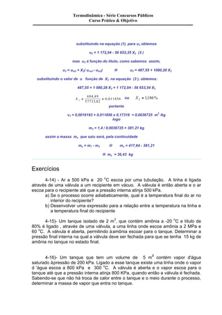 Termodinâmica - Série Concursos Públicos 
Curso Prático & Objetivo 
substituindo na equação (1), para u2 obtemos 
u2 = 1 172,04 - 56 653,35 X2 (3 ) 
mas u2 é função do título, como sabemos assim, 
u2 = uls2 + X2( uvs2 - uls2) ® u2 = 487,55 + 1080,28 X2 
substituindo o valor de u função de X2 na equação (3 ), obtemos: 
487,55 + 1 080,28 X2 = 1 172,04 - 56 653,54 X2 
X 2 
684 , 
49 
57733 , 
82 
, ou X2 = 1,186% 
portanto 
= = 0 011856 
v2 = 0,0016193 + 0,011856 x 0,17318 = 0,0036725 m3 /kg 
logo 
m2 = 1,4 / 0,0036725 = 381,21 kg 
assim a massa ms que saiu será, pela continuidade 
ms = m1 - m2 ® ms = 417,64 - 381,21 
® ms = 36,43 kg 
Exercícios 
4-14) - Ar a 500 kPa e 20 oC escoa por uma tubulação. A linha é ligada 
através de uma válvula a um recipiente em vácuo. A válvula é então aberta e o ar 
escoa para o recipiente até que a pressão interna atinja 500 kPa. 
a) Se o processo ocorre adiabaticamente, qual é a temperatura final do ar no 
interior do recipiente? 
b) Desenvolver uma expressão para a relação entre a temperatura na linha e 
a temperatura final do recipiente 
4-15)- Um tanque isolado de 2 m3, que contém amônia a -20 oC e título de 
80% é ligado , através de uma válvula, a uma linha onde escoa amônia a 2 MPa e 
60 oC. A válvula é aberta, permitindo à amônia escoar para o tanque. Determinar a 
pressão final interna na qual a válvula deve ser fechada para que se tenha 15 kg de 
amônia no tanque no estado final. 
4-16)- Um tanque que tem um volume de 5 m3 contém vapor d'água 
saturado à pressão de 200 kPa. Ligado a esse tanque existe uma linha onde o vapor 
d 'água escoa a 800 kPa e 300 oC. A válvula é aberta e o vapor escoa para o 
tanque até que a pressão interna atinja 800 KPa, quando então a válvula é fechada. 
Sabendo-se que não há troca de calor entre o tanque e o meio durante o processo, 
determinar a massa de vapor que entra no tanque. 
 