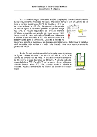Termodinâmica - Série Concursos Públicos 
Curso Prático & Objetivo 
4-17)- Uma instalação propulsora a vapor d'água para um veículo automotivo 
é proposto, conforme mostrado na figura. O gerador de vapor tem um volume de 50 
litros e contém inicialmente 90 % de líquido e 10 % de 
vapor em volume, a 100 kPa. O queimador do gerador 
de vapor é ligado e, quando a pressão no gerador atinge 
700 kPa, a válvula reguladora de pressão mantém 
constante a pressão no gerador de vapor nesse valor. 
Nessa condição vapor saturado a 700 kPa se dirige para 
a turbina. Vapor saturado a 100 kPa sai da turbina e é 
descarregado para a atmosfera. Quando o líquido na 
caldeira se esgota, o queimador se desliga automaticamente. Determinar o trabalho 
total fornecido pela turbina e o calor total trocado para cada carregamento do 
gerador de vapor. 
4-18)- Ar está contido no cilindro isolado como mostrado 
na figura. Nesse instante o ar está a 140 kPa e 25 oC, e o 
volume do cilindro é de 15 litros. A área transversal do êmbolo é 
de 0,045 m2 e a força da mola é de 35 kN/m. A válvula é aberta, 
e o ar da linha a 700 kPa e 25 oC escoa para o cilindro, até que a 
pressão interna atinja 700 kPa, quando então a válvula é 
fechada. Qual a temperatura no interior do cilindro no estado 
final ? 
 