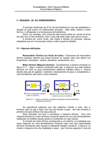 Termodinâmica - Série Concursos Públicos 
Curso Prático & Objetivo 
5 - SEGUNDA LEI DA TERMODINÂMICA 
O principal significado da 2a lei da termodinâmica é que ela estabelece a 
direção na qual ocorre um determinado processo. Além disso, define o motor 
térmico, o refrigerador e a temperatura termodinâmica. 
Assim, por exemplo, uma xícara de café quente esfria em virtude da troca 
de calor com o meio ambiente, mas o meio não pode ceder calor para a xícara. 
A primeira lei, como vimos, não impõe a direção do processo, apenas 
estabelece que em um processo cíclico o calor é igual ao trabalho. 
5.1 - Algumas definições 
Reservatório Térmico (ou Fonte de Calor) - Chamamos de reservatório 
térmico qualquer sistema que possa fornecer ou receber calor sem alterar sua 
temperatura. (exemplos; oceano, atmosfera, combustíveis etc.) 
Motor térmico (Máquina térmica) - Consideremos o sistema mostrado na 
figura 5.1-1. Seja o sistema constituído pelo gás, e façamos que este sistema 
percorra um ciclo no qual primeiramente realiza-se trabalho sobre o mesmo 
através das pás do agitador, mediante o abaixamento do peso e completemos o 
ciclo transferindo calor para o meio ambiente. 
Figura 5.1-1 - sistema mostrando a restrição da segunda lei da termodinâmica 
à direção do processo. 
Da experiência sabemos que não podemos inverter o ciclo. Isto é, 
fornecer calor ao gás e fazer com que ele levante o peso. Isto não contraria o 
primeiro princípio embora não seja possível. 
Essa ilustração nos leva a considerar a máquina térmica. Com uma 
máquina térmica (ou motor térmico) é possível operar em um ciclo termodinâmico 
realizando um trabalho líquido positivo e recebendo um calor líquido. 
O conceito de motor térmico corresponde a um sistema ou instalação que 
opere segundo um ciclo termodinâmico trocando calor com dois reservatórios 
térmicos (recebendo calor líquido) e realizando trabalho mecânico. A figura 5.1-2 
mostra o esquema de uma instalação a vapor, que funciona segundo o ciclo de 
 
