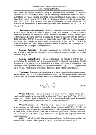 Termodinâmica - Série Concursos Públicos 
Curso Prático & Objetivo 
uma parte do líquido torna-se vapor e, durante este processo, a pressão 
permanecendo constante, a temperatura também permanecerá constante mas a 
quantidade de vapor gerada aumenta consideravelmente (aumentado o volume 
específico), como mostra a Fig. 2.1-1c. Quando a última porção de líquido tiver 
vaporizado (Fig. 2.1-1d) uma adicional transferência de calor resulta em um 
aumento da temperatura e do volume específico como mostrado na Fig. 2.1-1e e 
Fig. 2.1-1f 
Temperatura de saturação - O termo designa a temperatura na qual se dá 
a vaporização de uma substância pura a uma dada pressão. Essa pressão é 
chamada “pressão de saturação” para a temperatura dada. Assim, para a água 
(estamos usando como exemplo a água para facilitar o entendimento da definição 
dada acima) a 100 oC, a pressão de saturação é de 1,014 bar, e para a água a 
1,014 bar de pressão, a temperatura de saturação é de 100 oC. Para uma 
substância pura há uma relação definida entre a pressão de saturação e a 
temperatura de saturação correspondente. 
Líquido Saturado - Se uma substância se encontra como líquido à 
temperatura e pressão de saturação diz-se que ela está no estado de líquido 
saturado, Fig.2.1-1b. 
Líquido Subresfriado - Se a temperatura do líquido é menor que a 
temperatura de saturação para a pressão existente, o líquido é chamado de líquido 
sub-resfriado (significa que a temperatura é mais baixa que a temperatura de 
saturação para a pressão dada), ou líquido comprimido, Fig. 2.1-1a, (significando 
ser a pressão maior que a pressão de saturação para a temperatura dada). 
Título (x) - Quando uma substância se encontra parte líquida e parte vapor, 
vapor úmido, Fig. 2.1-1c, a relação entre a massa de vapor pela massa total, isto 
é, massa de líquido mais a massa de vapor, é chamada título. Matematicamente: 
x 
m 
m m 
m 
m 
v 
l v 
v 
t 
= 
+ 
= (2.1-1) 
Vapor Saturado - Se uma substância se encontra completamente como 
vapor na temperatura de saturação, é chamada “vapor saturado”, Fig. 2.1-1d, e 
neste caso o título é igual a 1 ou 100% pois a massa total (mt) é igual à massa de 
vapor (mv), (freqüentemente usa-se o termo “vapor saturado seco”) 
Vapor Superaquecido - Quando o vapor está a uma temperatura maior que 
a temperatura de saturação é chamado “vapor superaquecido” Fig. 2.1-1e. A 
pressão e a temperatura do vapor superaquecido são propriedades independentes, 
e neste caso, a temperatura pode ser aumentada para uma pressão constante. 
Em verdade, as substâncias que chamamos de gases são vapores altamente 
superaquecidos. 
A Fig. 2.1-1 retrata a terminologia que acabamos de definir para os diversos 
estados termodinâmicos em que se pode encontrar uma substância pura. 
 