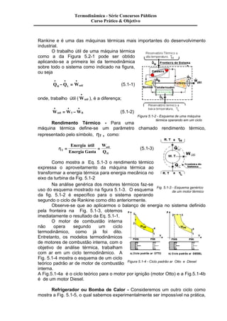 Termodinâmica - Série Concursos Públicos 
Curso Prático & Objetivo 
Rankine e é uma das máquinas térmicas mais importantes do desenvolvimento 
industrial. 
O trabalho útil de uma máquina térmica 
como a da Figura 5.2-1 pode ser obtido 
aplicando-se a primeira lei da termodinâmica 
sobre todo o sistema como indicado na figura, 
ou seja 
· · · 
- = (5.1-1) 
Q Q W H L util 
· 
onde, trabalho útil (Wutil 
& ), é a diferença; 
· · · 
& = - (5.1-2) 
Wutil WT WB 
Rendimento Térmico - Para uma 
Figura 5.1-2 - Esquema de uma máquina 
térmica operando em um ciclo 
máquina térmica define-se um parâmetro chamado rendimento térmico, 
representado pelo símbolo, hT , como: 
hT 
util 
H 
Energia util 
Energia Gasta 
W 
Q 
& 
= = 
(5.1-3) 
Como mostra a Eq. 5.1-3 o rendimento térmico 
expressa o aproveitamento da máquina térmica ao 
transformar a energia térmica para energia mecânica no 
eixo da turbina da Fig. 5.1-2 
Na análise genérica dos motores térmicos faz-se 
uso do esquema mostrado na figura 5.1-3. O esquema 
da fig. 5.1-2 é específico para o sistema operando 
segundo o ciclo de Rankine como dito anteriormente. 
Fig. 5.1-3 - Esquema genérico 
de um motor térmico 
Observe-se que ao aplicarmos o balanço de energia no sistema definido 
pela fronteira na Fig. 5.1-3, obtemos 
imediatamente o resultado da Eq. 5.1-1. 
O motor de combustão interna 
não opera segundo um ciclo 
termodinâmico, como já foi dito. 
Entretanto, os modelos termodinâmicos 
de motores de combustão interna, com o 
objetivo de análise térmica, trabalham 
com ar em um ciclo termodinâmico. A 
Fig. 5.1-4 mostra o esquema de um ciclo 
teórico padrão ar de motor de combustão 
Figura 5.1-4 - Ciclo padrão ar Otto e Diesel 
interna. 
A Fig.5.1-4a é o ciclo teórico para o motor por ignição (motor Otto) e a Fig.5.1-4b 
é de um motor Diesel. 
Refrigerador ou Bomba de Calor - Consideremos um outro ciclo como 
mostra a Fig. 5.1-5, o qual sabemos experimentalmente ser impossível na prática, 
 