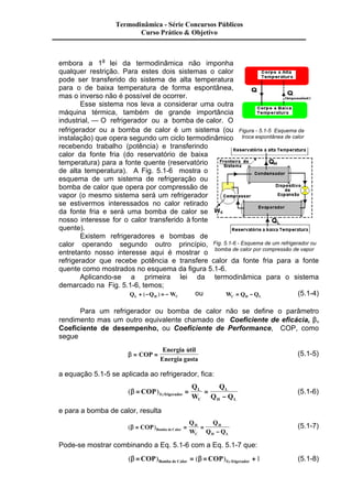 Termodinâmica - Série Concursos Públicos 
Curso Prático & Objetivo 
embora a 1a lei da termodinâmica não imponha 
qualquer restrição. Para estes dois sistemas o calor 
pode ser transferido do sistema de alta temperatura 
para o de baixa temperatura de forma espontânea, 
mas o inverso não é possível de ocorrer. 
Esse sistema nos leva a considerar uma outra 
máquina térmica, também de grande importância 
industrial, — O refrigerador ou a bomba de calor. O 
refrigerador ou a bomba de calor é um sistema (ou 
instalação) que opera segundo um ciclo termodinâmico 
recebendo trabalho (potência) e transferindo 
calor da fonte fria (do reservatório de baixa 
temperatura) para a fonte quente (reservatório 
de alta temperatura). A Fig. 5.1-6 mostra o 
esquema de um sistema de refrigeração ou 
bomba de calor que opera por compressão de 
vapor (o mesmo sistema será um refrigerador 
se estivermos interessados no calor retirado 
da fonte fria e será uma bomba de calor se 
nosso interesse for o calor transferido à fonte 
quente). 
Existem refrigeradores e bombas de 
Figura - 5.1-5 Esquema da 
troca espontânea de calor 
calor operando segundo outro princípio, 
Fig. 5.1-6 - Esquema de um refrigerador ou 
entretanto nosso interesse aqui é mostrar o 
bomba de calor por compressão de vapor 
refrigerador que recebe potência e transfere calor da fonte fria para a fonte 
quente como mostrados no esquema da figura 5.1-6. 
Aplicando-se a primeira lei da termodinâmica para o sistema 
demarcado na Fig. 5.1-6, temos; 
QL + (-QH ) = -WC ou W Q Q C H L = - (5.1-4) 
Para um refrigerador ou bomba de calor não se define o parâmetro 
rendimento mas um outro equivalente chamado de Coeficiente de eficácia, b, 
Coeficiente de desempenho, ou Coeficiente de Performance, COP, como 
segue 
b = COP = 
Energia util 
Energia gasta 
& (5.1-5) 
a equação 5.1-5 se aplicada ao refrigerador, fica: 
( )Re b = = = 
- 
COP 
Q 
W 
Q 
L 
frigerador Q Q 
C 
L 
H L 
(5.1-6) 
e para a bomba de calor, resulta 
(b = ) = = 
- 
COP 
Q 
W 
Q 
H 
Bomba de Calor Q Q 
C 
H 
H L 
(5.1-7) 
Pode-se mostrar combinando a Eq. 5.1-6 com a Eq. 5.1-7 que: 
( ) ( )Re b =COP = b =COP + Bomba de Calor frigerador 1 (5.1-8) 
 