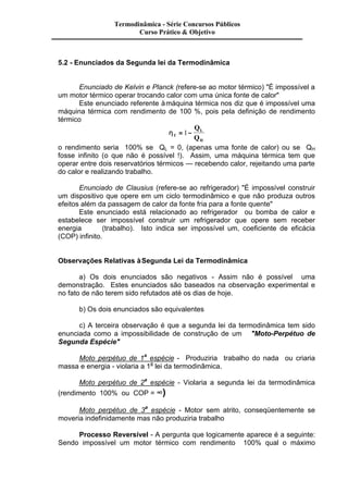 Termodinâmica - Série Concursos Públicos 
Curso Prático & Objetivo 
5.2 - Enunciados da Segunda lei da Termodinâmica 
Enunciado de Kelvin e Planck (refere-se ao motor térmico) "É impossível a 
um motor térmico operar trocando calor com uma única fonte de calor" 
Este enunciado referente à máquina térmica nos diz que é impossível uma 
máquina térmica com rendimento de 100 %, pois pela definição de rendimento 
térmico 
hT 
L 
H 
Q 
Q 
= 1- 
o rendimento seria 100% se QL = 0, (apenas uma fonte de calor) ou se QH 
fosse infinito (o que não é possível !). Assim, uma máquina térmica tem que 
operar entre dois reservatórios térmicos — recebendo calor, rejeitando uma parte 
do calor e realizando trabalho. 
Enunciado de Clausius (refere-se ao refrigerador) "É impossível construir 
um dispositivo que opere em um ciclo termodinâmico e que não produza outros 
efeitos além da passagem de calor da fonte fria para a fonte quente" 
Este enunciado está relacionado ao refrigerador ou bomba de calor e 
estabelece ser impossível construir um refrigerador que opere sem receber 
energia (trabalho). Isto indica ser impossível um, coeficiente de eficácia 
(COP) infinito. 
Observações Relativas à Segunda Lei da Termodinâmica 
a) Os dois enunciados são negativos - Assim não é possível uma 
demonstração. Estes enunciados são baseados na observação experimental e 
no fato de não terem sido refutados até os dias de hoje. 
b) Os dois enunciados são equivalentes 
c) A terceira observação é que a segunda lei da termodinâmica tem sido 
enunciada como a impossibilidade de construção de um "Moto-Perpétuo de 
Segunda Espécie" 
Moto perpétuo de 1a espécie - Produziria trabalho do nada ou criaria 
massa e energia - violaria a 1a lei da termodinâmica. 
Moto perpétuo de 2a espécie - Violaria a segunda lei da termodinâmica 
(rendimento 100% ou COP = ¥) 
Moto perpétuo de 3a espécie - Motor sem atrito, conseqüentemente se 
moveria indefinidamente mas não produziria trabalho 
Processo Reversível - A pergunta que logicamente aparece é a seguinte: 
Sendo impossível um motor térmico com rendimento 100% qual o máximo 
 