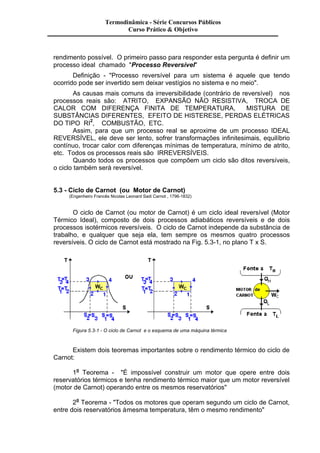 Termodinâmica - Série Concursos Públicos 
Curso Prático & Objetivo 
rendimento possível. O primeiro passo para responder esta pergunta é definir um 
processo ideal chamado "Processo Reversível" 
Definição - "Processo reversível para um sistema é aquele que tendo 
ocorrido pode ser invertido sem deixar vestígios no sistema e no meio". 
As causas mais comuns da irreversibilidade (contrário de reversível) nos 
processos reais são: ATRITO, EXPANSÃO NÃO RESISTIVA, TROCA DE 
CALOR COM DIFERENÇA FINITA DE TEMPERATURA, MISTURA DE 
SUBSTÂNCIAS DIFERENTES, EFEITO DE HISTERESE, PERDAS ELÉTRICAS 
DO TIPO RI2, COMBUSTÃO, ETC. 
Assim, para que um processo real se aproxime de um processo IDEAL 
REVERSÍVEL, ele deve ser lento, sofrer transformações infinitesimais, equilíbrio 
contínuo, trocar calor com diferenças mínimas de temperatura, mínimo de atrito, 
etc. Todos os processos reais são IRREVERSÍVEIS. 
Quando todos os processos que compõem um ciclo são ditos reversíveis, 
o ciclo também será reversível. 
5.3 - Ciclo de Carnot (ou Motor de Carnot) 
(Engenheiro Francês Nicolas Leonard Sadi Carnot , 1796-1832) 
O ciclo de Carnot (ou motor de Carnot) é um ciclo ideal reversível (Motor 
Térmico Ideal), composto de dois processos adiabáticos reversíveis e de dois 
processos isotérmicos reversíveis. O ciclo de Carnot independe da substância de 
trabalho, e qualquer que seja ela, tem sempre os mesmos quatro processos 
reversíveis. O ciclo de Carnot está mostrado na Fig. 5.3-1, no plano T x S. 
Figura 5.3-1 - O ciclo de Carnot e o esquema de uma máquina térmica 
Existem dois teoremas importantes sobre o rendimento térmico do ciclo de 
Carnot: 
1o Teorema - "É impossível construir um motor que opere entre dois 
reservatórios térmicos e tenha rendimento térmico maior que um motor reversível 
(motor de Carnot) operando entre os mesmos reservatórios" 
2o Teorema - "Todos os motores que operam segundo um ciclo de Carnot, 
entre dois reservatórios à mesma temperatura, têm o mesmo rendimento" 
 