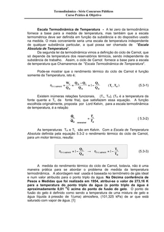 Termodinâmica - Série Concursos Públicos 
Curso Prático & Objetivo 
Escala Termodinâmica de Temperatura - A lei zero da termodinâmica 
fornece a base para a medida de temperatura, mas também que a escala 
termométrica deve ser definida em função da substância e do dispositivo usado 
na medida. O mais conveniente seria uma escala de temperatura independente 
de qualquer substância particular, a qual possa ser chamada de "Escala 
Absoluta de Temperatura". 
Da segunda lei da termodinâmica vimos a definição do ciclo de Carnot, que 
só depende da temperatura dos reservatórios térmicos, sendo independente da 
substância de trabalho. Assim, o ciclo de Carnot fornece a base para a escala 
de temperatura que Chamaremos de "Escala Termodinâmica de Temperatura". 
Pode-se mostrar que o rendimento térmico do ciclo de Carnot é função 
somente da Temperatura, isto é; 
C 
- 
h j T CARNOT 
H 
H L 
H 
L 
H 
L H 
W 
Q 
Q Q 
Q 
Q 
Q 
= = T T 
= 1- µ ( , ) (5.3-1) 
Existem inúmeras relações funcionais, j(TL, TH), (TH é a temperatura da 
fonte quente e TL da fonte fria), que satisfazem essa equação. A função 
escolhida originalmente, proposta por Lord Kelvin, para a escala termodinâmica 
de temperatura, é a relação 
Q 
Q 
T 
T 
L 
H reversivel 
L 
H 
æ 
è ç 
ö 
ø ÷ 
= ( 5.3-2) 
As temperaturas TH e TL são em Kelvin. Com a Escala de Temperatura 
Absoluta definida pela equação 5.3-2 o rendimento térmico do ciclo de Carnot, 
para um motor térmico, resulta: 
L 
h h T CARNOT 
H 
T CARNOT 
L 
H 
Q 
Q 
T 
T 
= 1- ® = 1- (5.3-3) 
A medida do rendimento térmico do ciclo de Carnot, todavia, não é uma 
maneira prática para se abordar o problema de medida da temperatura 
termodinâmica. A abordagem real usada é baseada no termômetro de gás ideal 
e num valor atribuído para o ponto triplo da água. Na Décima conferência de 
Pesos e Medidas que foi realizada em 1954, atribui-se o valor de 273,16 K 
para a temperatura do ponto triplo da água (o ponto triplo da água é 
aproximadamente 0,01 OC acima do ponto de fusão do gelo. O ponto de 
fusão do gelo é definido como sendo a temperatura de uma mistura de gelo e 
água líquida à pressão de 1(uma) atmosfera, (101,325 kPa) de ar que está 
saturado com vapor de água. [1] 
 