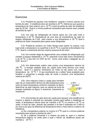 Exercícios 
Termodinâmica - Série Concursos Públicos 
Curso Prático & Objetivo 
5.1)- Propõem-se aquecer uma residência durante o inverno usando uma 
bomba de calor. A residência deve ser mantida a 20 OC. Estima-se que quando a 
temperatura do meio externo cai a -10 OC a taxa de perda de calor da residência 
seja de 25 kW. Qual é a mínima potência necessária para acionar essa unidade 
de bomba de calor ? 
5.2)- Um ciclo de refrigeração de Carnot opera em uma sala onde a 
temperatura é 20 OC. Necessita-se de uma taxa de transferência de calor do 
espaço refrigerado de 5 kW para manter a sua temperatura a -30 OC Qual a 
potência do motor necessária para operar esse refrigerador 
5.3)- Propõe-se construir um motor térmico para operar no oceano, num 
local onde a temperatura na superfície é de 20 OC e a grande profundidade é de 
5 OC. Qual é o rendimento térmico máximo possível de tal motor . 
5.4)- Um inventor alega ter desenvolvido uma unidade de refrigeração que 
mantém o espaço refrigerado a -10 OC, operando numa sala onde a temperatura 
é de 35 OC. e que tem um COP de 8,5. Como você avalia a alegação de um 
COP de 8,5 ? 
5.5)- Um determinado coletor solar produz uma temperatura máxima de 
100 OC, a energia coletada deve ser usada como fonte térmica num motor 
térmico. Qual é o máximo rendimento do motor se ele opera num meio à 
temperatura de 10 OC ? O que aconteceria se o coletor fosse projetado para 
focalizar e concentrar a energia solar de modo a produzir uma temperatura 
máxima de 300OC. 
5.6)- Uma máquina cíclica é usada para transferir 
calor de um reservatório térmico de alta temperatura para 
outro de baixa temperatura conforme mostrado na figura. 
determinar se esta máquina, para os valores de troca de 
energia mostrados na figura, é reversível, irreversível ou 
impossível. 
5.7)- Uma bomba de calor deve ser usada para aquecer uma residência no 
inverno, e depois é colocada em operação reversa para resfriar a residência no 
verão. A temperatura interna deve ser mantida a 20 OC no inverno e 25 OC no 
verão. A troca de calor, através das paredes e do teto é estimada em 2 400 kJ 
por hora e por grau de diferença de temperatura entre o meio interno e externo da 
residência. 
a) Se a temperatura externa no inverno é 0 OC qual é a mínima potência 
necessária para acionar a bomba de calor ? 
b) Se a potência fornecida é a mesma da parte a), qual é a máxima 
temperatura externa no verão para a qual o interior da residência possa ser 
mantido a 25 OC ? 
 