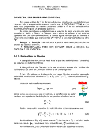 Termodinâmica - Série Concursos Públicos 
Curso Prático & Objetivo 
6- ENTROPIA, UMA PROPRIEDADE DO SISTEMA 
Em nossa análise da 1a lei da termodinâmica, inicialmente, a estabelecemos 
para um ciclo, e a seguir definimos uma propriedade, A ENERGIA INTERNA, e com 
esta nova propriedade do sistema pudemos utilizar a 1a lei da termodinâmica 
quantitativamente para um processo qualquer. 
De modo semelhante estabelecemos a segunda lei para um ciclo (os dois 
enunciados, Kelvin - Planck e Clausius como vimos se referem a um sistema 
operando em um ciclo termodinâmico) e vamos agora verificar que ela conduz a 
uma outra propriedade que chamaremos ENTROPIA e será representada pela letra 
"S". 
Energia e Entropia são conceitos abstratos idealizados para auxiliar na 
análise de sistemas térmicos. 
A TERMODINÂMICA PODE SER DEFINIDA COMO A CIÊNCIA DA 
ENERGIA E DA ENTROPIA 
6-1 A Desigualdade de Clausius 
A desigualdade de Clausius nada mais é que uma conseqüência (corolário) 
da segunda lei da termodinâmica 
A desigualdade de Clausius pode ser mostrada através da análise de 
transferência de calor em um motor térmico e em um refrigerador. 
6.1a) - Consideremos inicialmente um motor térmico reversível operando 
entre dois reservatórios térmicos a TH e TL com TH > TL, como mostrado na Fig. 
abaixo. 
para este motor podemos escrever: 
òdQ = QH - QL > 0 (a1) 
como todos os processos são reversíveis, a transferência de calor 
também o é, e portanto, da definição de temperatura absoluta, temos 
Q 
Q 
T 
T 
H 
L 
= H 
(a2) 
L 
Assim, para o ciclo reversível do motor térmico, podemos escrever que: 
dQ 
T 
Q 
T 
Q 
T 
ò = H 
- = 0 > 0, < 0 ou = 0 ? (a3) 
H 
L 
L 
Analisando-se a Eq. a1) vemos que se TH tender para TL o trabalho tende 
para zero, isto é, òdQ tende para zero, enquanto que dQ 
T ò continua zero. 
Resumidamente, para uma motor térmico reversível, podemos escrever: 
 
