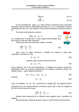 Termodinâmica - Série Concursos Públicos 
Curso Prático & Objetivo 
òdQ ³ 0 (6.1-1) 
dQ 
T ò = 0 (6.1-2) 
6.1b) Consideremos, agora, um motor térmico irreversível (não reversível) 
operando entre os mesmos reservatórios térmicos a TH e TL e recebendo a mesma 
quantidade de calor, QH, que recebia o motor térmico reversível, da fonte de calor a 
TH. 
Para este motor podemos escrever: 
dQ Q Q H L ò = - > 0 (b1) 
ou, à medida que TH tende para TL esta integral tende também para 
zero como no caso do motor reversível. 
Ainda, para este ciclo podemos, também, escrever: 
dQ 
T 
Q 
T 
Q 
T 
ò = H 
- (b2) 
H 
Lirr 
L 
Aqui, como no motor reversível, o trabalho da máquina é dado pela 
expressão, com base na 1a lei. 
Q Q W H L - = (b3) 
portanto, para o motor irreversível, temos: 
Q Q W H L irr irr - = (b4) 
Como sabemos, da 2a lei da termodinâmica, o trabalho da máquina irreversível, 
trabalhando entre as mesmas temperaturas da máquina reversível produz um 
trabalho menor. Assim podemos escrever: 
[(Q Q )] [(Q Q )] H L rev H L irr irr - > - (b5) 
Portanto, 
Q Q Lirr L > (b6) 
Logo, do resultado da Eq. b6) comparando a integral dQ 
T ò , da máquina térmica 
reversível com a da máquina térmica irreversível vemos que o valor da integral da 
Eq. b2) é menor que zero ou seja: 
dQ 
T 
Q 
T 
Q 
T 
ò = H 
- < 0 (b7) 
H 
Lirr 
L 
Quanto mais irreversível for a máquina mais negativo será o resultado da 
integral. 
Resumidamente, podemos escrever, para um motor térmico irreversível que: 
 