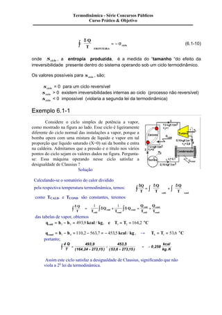 Termodinâmica - Série Concursos Públicos 
d 
Curso Prático & Objetivo 
ò ÷ = - s 
(6.1-10) 
Q 
T FRONTEIRA 
ciclo 
æ 
ç 
è ç 
ö 
ø ÷ 
onde sciclo , a entropia produzida, é a medida do “tamanho “do efeito da 
irreversibilidade presente dentro do sistema operando sob um ciclo termodinâmico. 
Os valores possíveis para sciclo , são; 
sciclo = 0 para um ciclo reversível 
sciclo > 0 existem irreversibilidades internas ao ciclo (processo não reversível) 
sciclo < 0 impossível (violaria a segunda lei da termodinâmica) 
Exemplo 6.1-1 
Considere o ciclo simples de potência a vapor, 
como mostrado na figura ao lado. Esse ciclo é ligeiramente 
diferente do ciclo normal das instalações a vapor, porque a 
bomba opera com uma mistura de líquido e vapor em tal 
proporção que líquido saturado (X=0) sai da bomba e entra 
na caldeira. Admitamos que a pressão e o título nos vários 
pontos do ciclo sejam os valores dados na figura. Pergunta-se: 
Essa máquina operando nesse ciclo satisfaz a 
desigualdade de Clausius ? 
Solução 
Calculando-se o somatório do calor dividido 
pela respectiva temperatura termodinâmica, temos: dQ d d 
T 
Q 
T 
Q 
T cald cond 
æ 
ò = ò ç 
ò 
è ç 
ö 
÷ + 
ø ÷ 
æ 
ç 
è ç 
ö 
÷ 
ø ÷ 
. . 
como TCALD. e TCOND são constantes, teremos 
d Q 
T ò = ò + ò 1 1 
T 
d Q 
d = + 
cond T 
Q 
cald 
cald 
cond 
Q 
T 
Q 
T 
cald 
cald 
cond 
cond 
das tabelas de vapor, obtemos 
= - = = = o 3 2 3 2 493,9 / , 164,2 
q h h kcal kg e T T C cald 
q h h kcal kg cond = - = - = - 1 4 110,2 563,7 453,5 / , ® T T oC 
4 1 = = 53,6 
portanto; 
d Q 
T ò = 
+ 
- 
+ 
493 9 
164 24 273 15 
453 5 
53 6 273 15 
, 
( , , ) 
, 
( , , ) 
= - 0,258 
kcal 
kg . 
K 
Assim este ciclo satisfaz a desigualdade de Clausius, significando que não 
viola a 2a lei da termodinâmica. 
 