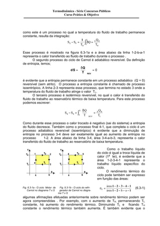 Termodinâmica - Série Concursos Públicos 
Curso Prático & Objetivo 
como este é um processo no qual a temperatura do fluido de trabalho permanece 
constante, resulta da integração: 
- = ò d = 
S S 
2 1 2 1 
Q 
T H H 
T 
Q 
2 1 1 
Esse processo é mostrado na figura 6.3-1a e a área abaixo da linha 1-2-b-a-1 
representa o calor transferido ao fluido de trabalho durante o processo . 
O segundo processo do ciclo de Carnot é adiabático reversível. Da definição 
de entropia, temos; 
dS 
Q 
T REV 
= 
æ 
ç 
è ç 
ö 
÷ = 
ø ÷ 
d 
0 
é evidente que a entropia permanece constante em um processo adiabático (Q = 0) 
reversível (sem atrito). O processo a entropia constante é chamado de processo 
isoentrópico. A linha 2-3 representa esse processo, que termina no estado 3 onde a 
temperatura do fluido de trabalho atinge o valor TL. 
O terceiro processo é isotérmico reversível, no qual o calor é transferido do 
fluido de trabalho ao reservatório térmico de baixa temperatura. Para este processo 
podemos escrever: 
ò = d 
2 3 4 - = 
S S 
Q 
T 
Q 
T REV L 
4 3 1 
æ 
è ç 
ö 
ø ÷ 
Como durante esse processo o calor trocado é negativo (sai do sistema) a entropia 
do fluido decresce. Também como o processo final 4-1, que completa o ciclo é um 
processo adiabático reversível (isoentrópico) é evidente que a diminuição de 
entropia no processo 3-4 deve ser exatamente igual ao aumento de entropia no 
processo 1-2. A área abaixo da linha 3-4, área 3-4-a-b-3, representa o calor 
transferido do fluido de trabalho ao reservatório de baixa temperatura. 
Como o trabalho líquido 
do ciclo é igual a troca líquida de 
calor (1a lei), é evidente que a 
área 1-2-3-4-1 representa o 
trabalho líquido específico do 
ciclo. 
O rendimento térmico do 
ciclo pode também ser expresso 
em função das áreas: 
hT 
area 
area b a 
= 
- - - - 
- - - - 
& 
& 
1 2 3 4 1 
1 2 1 
(6.3-1) 
Fig. 6.3-1a - O ciclo Motor de Fig. 6.3-1b - O ciclo do refri- 
Carnot no diagrama T x S gerador de Carnot no diagra-ma 
T x S 
algumas afirmações efetuadas anteriormente sobre rendimento térmico podem ser 
agora compreendidas . Por exemplo, com o aumento de TH, permanecendo TL 
constante, há aumento do rendimento térmico. Diminuindo TL e ficando TH 
constante o rendimento térmico também aumenta. É também evidente que o 
 