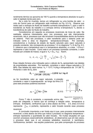 Termodinâmica - Série Concursos Públicos 
Curso Prático & Objetivo 
rendimento térmico se aproxima de 100 % quando a temperatura absoluta na qual o 
calor é rejeitado tende para zero. 
Se o ciclo for invertido, temos um refrigerador ou uma bomba de calor ; o 
ciclo de Carnot para um refrigerador está mostrado na Fig. 6.3-1b. Observe que 
neste caso a entropia do fluido de trabalho aumenta à temperatura TL pois o calor é 
transferido ao fluido de trabalho e a entropia diminui à temperatura TH devido a 
transferência de calor do fluido de trabalho. 
Consideremos em seguida os processos reversíveis de troca de calor. Na 
realidade, estamos interessados aqui, nos processos que são internamente 
reversíveis, isto é, processos que não envolvem irreversibilidades dentro da fronteira 
do sistema. Para tais processos, o calor transferido para o sistema pode ser 
indicado como a área no diagrama temperatura-entropia. Por exemplo, 
consideremos a mudança de estado de liquido saturado para vapor saturado à 
pressão constante. Isto corresponde ao processo 1-2 no diagrama T x S da Fig. 6.3- 
2. (observe que a temperatura aqui é a temperatura absoluta), e a área 1-2-b-a-1 
representa o calor trocado. Como este é um processo à pressão constante, o calor 
trocado por unidade de massa, é igual a hlv = (hvs - hls). Assim, 
S S S 
ò ò = = d 
1 Q 
1 2 
q 
h 
Q 
lv 
m 
T m T 
T 
T REV 
lv 
2 
2 1 1 
1 2 
1 
- = = 
æ 
è ç 
ö 
ø ÷ 
= 
× 
d (6.3-2) 
Essa relação fornece uma indicação para o cálculo de Slv apresentado nas tabelas 
de propriedades saturadas. Por exemplo, considere o vapor d'água saturado a 10 
MPa. Das tabelas de vapor temos hlv = 1317,1 kJ/kg e temperatura de 311,96 oC. 
Portando o valor de Slv será 
S kJ kg K lv = 
+ 
= 
1317 1 
311 96 273 15 
2 2510 
, 
( , , ) 
, / . 
se for transferido calor ao vapor saturado, à pressão 
constante o vapor é superaquecido ao longo da linha 2-3 
para este processo podemos escrever: 
3 
1 3 
= ò dQ = ò Tds (6.3-3) 
2 3 2 
2 
q 
m 
Como T não é constante, a expressão acima não 
Figura 6.3-2 - O processo no 
diagrama T x S 
pode ser integrada, a menos que se conheça a relação entre temperatura e 
entropia. Entretanto, verificamos que a área abaixo da linha 2-3, área 2-3-c-b-2 
representa Tds 
3 ò , e portanto, representa o calor trocado durante esse processo 
2 
reversível. 
A conclusão importante a ser tirada aqui é que, para processo internamente 
reversível, a área abaixo da linha que indica o processo no diagrama temperatura - 
entropia representa a quantidade de calor trocado. Há muitas situações em que 
ocorrem processos essencialmente adiabáticos. Já observamos que em tais casos, 
o processo ideal, que é um processo adiabático reversível, é isentrópico. 
Verificaremos, também nas seções posteriores, que pela comparação do processo 
 